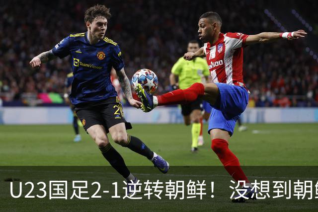 U23国足2-1逆转朝鲜！没想到朝鲜主帅赛后这么说，彻底破防！